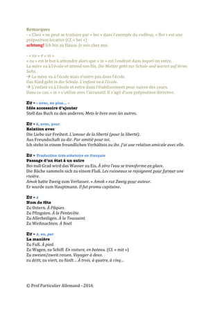 ©	Prof	Particulier	Allemand	-	2016	
Remarques	
-	«	Chez	»	ne	peut	se	traduire	par	«	bei	»	dans	l’exemple	du	coiffeur.	«	Bei	»	est	une	
préposition	locative	(Cf.	«	bei	»)	
achtung!	Ich	bin	zu	Hause.	Je	suis	chez	moi.		
	
-	«	zu	»	≠	«	in	»		
«	zu	»	est	le	but	à	atteindre	alors	que	«	in	»	est	l’endroit	dans	lequel	on	entre.	
La	mère	va	à	l’école	et	attend	son	fils.	Die	Mutter	geht	zur	Schule	und	wartet	auf	ihren	
Sohn.		
à	La	mère	va	à	l’école	mais	n’entre	pas	dans	l’école.		
Das	Kind	geht	in	die	Schule.	L’enfant	va	à	l’école.	
à	L’enfant	va	à	l’école	et	entre	dans	l’établissement	pour	suivre	des	cours.	
Dans	ce	cas,	«	in	»	s’utilise	avec	l’accusatif.	Il	s’agit	d’une	préposition	directive.		
	
ZU = « avec, en plus… »
Idée accessoire d’ajouter
Stell	das	Buch	zu	den	anderen.	Mets	le	livre	avec	les	autres.	
	
ZU = à, avec, pour
Relation avec
Die	Liebe	zur	Freiheit.	L’amour	de	la	liberté	(pour	la	liberté).	
Aus	Freundschaft	zu	dir.	Par	amitié	pour	toi.	
Ich	stehe	in	einem	freundlichen	Verhältnis	zu	ihr.	J’ai	une	relation	amicale	avec	elle.	
	
ZU = Traduction très aléatoire en français
Passage d’un état à un autre
Bei	null	Grad	wird	das	Wasser	zu	Eis.	À	zéro	l’eau	se	transforme	en	glace.	
Die	Bäche	sammeln	sich	zu	einem	Fluß.	Les	ruisseaux	se	rejoignent	pour	former	une	
rivière.	
Amok	hatte	Zweig	zum	Verfasser.	«	Amok	»	eut	Zweig	pour	auteur.	
Er	wurde	zum	Hauptmann.	Il	fut	promu	capitaine.	
	
ZU = à
Nom de fête
Zu	Ostern.	À	Pâques.	
Zu	Pfingsten.	À	la	Pentecôte.	
Zu	Allerheiligen.	À	la	Toussaint.	
Zu	Weihnachten.	À	Noël.	
	
ZU = à, en, par
La manière
Zu	Fuß.	À	pied.	
Zu	Wagen,	zu	Schiff.	En	voiture,	en	bateau.	(Cf.	«	mit	»)		
Zu	zweien/zweit	reisen.	Voyager	à	deux.	
zu	dritt,	zu	viert,	zu	fünft…	À	trois,	à	quatre,	à	cinq…	
 