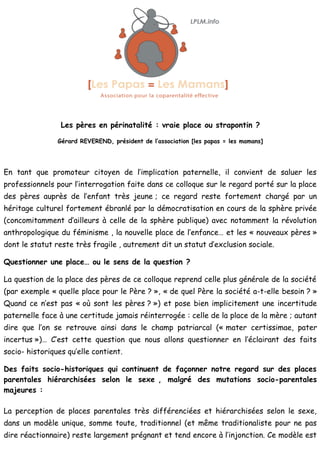 Les pères en périnatalité : vraie place ou strapontin ?

                Gérard REVEREND, président de l’association [les papas = les mamans]




En tant que promoteur citoyen de l’implication paternelle, il convient de saluer les
professionnels pour l’interrogation faite dans ce colloque sur le regard porté sur la place
des pères auprès de l’enfant très jeune ; ce regard reste fortement chargé par un
héritage culturel fortement ébranlé par la démocratisation en cours de la sphère privée
(concomitamment d’ailleurs à celle de la sphère publique) avec notamment la révolution
anthropologique du féminisme , la nouvelle place de l’enfance… et les « nouveaux pères »
dont le statut reste très fragile , autrement dit un statut d’exclusion sociale.

Questionner une place… ou le sens de la question ?

La question de la place des pères de ce colloque reprend celle plus générale de la société
(par exemple « quelle place pour le Père ? », « de quel Père la société a-t-elle besoin ? »
Quand ce n’est pas « où sont les pères ? ») et pose bien implicitement une incertitude
paternelle face à une certitude jamais réinterrogée : celle de la place de la mère ; autant
dire que l’on se retrouve ainsi dans le champ patriarcal (« mater certissimae, pater
incertus »)… C’est cette question que nous allons questionner en l’éclairant des faits
socio- historiques qu’elle contient.

Des faits socio-historiques qui continuent de façonner notre regard sur des places
parentales hiérarchisées selon le sexe , malgré des mutations socio-parentales
majeures :

La perception de places parentales très différenciées et hiérarchisées selon le sexe,
dans un modèle unique, somme toute, traditionnel (et même traditionaliste pour ne pas
dire réactionnaire) reste largement prégnant et tend encore à l’injonction. Ce modèle est
 