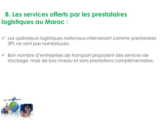 B. Les services offerts par les prestataires 
logistiques au Maroc : 
 Les opérateurs logistiques nationaux intervenant comme prestataires 
3PL ne sont pas nombreuses. 
 Bon nombre d’entreprises de transport proposent des services de 
stockage, mais de bas niveau et sans prestations complémentaires. 
 
