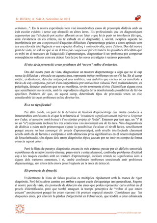 activitats...". En la nostra experiència hem vist innombrables casos de presumpta dislèxia amb un
èxit escolar evident i sense cap alteració en altres àrees. Els professionals que les diagnostiquen
argumenten que l'afectació pot acabar aflorant en un futur o que hi és però no interfereix (fet que,
com s'evidencia en els criteris, no té cabuda en el diagnòstic) i, sovint, s'explica aquesta no
interferència per una compensació d'aquestes dificultats d'aprenentatge gràcies a altres aptituds com
ara una elevada intel·ligència o una capacitat d'esforç i motivació alta, entre d'altres. Des del nostre
punt de vista, no cal dir que si un al·lot/a pot compensar per ell mateix les possibles dificultats que
es trobi en el transcurs de l'adquisició d'aprenentatges, diagnosticar-li un problema pot comportar
conseqüències nefastes com ara deixar fora de joc les seves estratègies i recursos personals.

       El risc de la prevenció: crear problemes del “no res” enlloc d'evitar-los.

        Des del nostre punt de vista, diagnosticar un trastorn d'aprenentatge a algú que no té cap
mena de dificultat o obstacle en aquesta àrea, representa trobar problemes on no n'hi ha. En el camp
mèdic, evidentment, detectar mitjançant una analítica, una malaltia que encara no es manifesta a
través de cap símptoma, pot ser d'una importància preventiva molt valuosa. Però malauradament, en
psicologia, detectar quelcom que no es manifesta, sovint representa el risc d'identificar alguna cosa
que senzillament no existeix, amb la imprudència afegida de la desafortunada possibilitat de fer-ho
aparèixer. Podríem dir que, en aquest camp, determinats tipus de prevenció tenen un risc
considerable de crear problemes enlloc d'evitar-los.

       És o no significatiu?

        Per altra banda, un punt de la definició de trastorn d'aprenentatge que també condueix a
innumerables confusions és el que fa referència al "rendiment significativament inferior a l'esperat
per l'edat, el quocient intel·lectual i l'escolaritat pròpia de l'edat". Entenem per tant que, un "i" (i
no un "o") representa incloure les tres condicions i no únicament una de les tres. Nins diagnosticats
de dislèxia a edats molt primerenques (sense la possibilitat d'avaluar el nivell lector, senzillament
perquè encara no han començat dit procés d'aprenentatge), amb nivells intel·lectuals clarament
acords amb els de lectura o escriptura o amb alteracions prou significatives en el desenvolupament
de l'escolarització, són alguns dels errors diagnòstics típics causats per no tenir en compte de forma
correcta aquest criteri.

       Però la llista de paranys diagnòstics encara és més extensa: passar per alt dèficits sensorials
o problemes de relació (mestre-alumne, pares-nin/a o entre alumnes), confondre problemes d'actitud
cap a les tasques escolars amb un trastorn d'aprenentatge, incloure retards no significatius com a
alguns dels trastorns esmentats, i sí, també confondre problemes emocionals amb problemes
d'aprenentatge, són altres dels errors prou freqüents en la tasca de detecció.

       Els protocols de detecció.

        Evidentment la llista de falsos positius es multiplica ràpidament amb la manca de rigor
diagnòstic. Però hi ha altres camins per arribar a aquest excés d'etiquetatge tant generalitzat. Segons
el nostre punt de vista, els protocols de detecció són eines que poden representar certa utilitat en el
procés d'identificació, però que també amaguen la trampa perceptiva de “trobar el que estam
cercant” precisament perquè ho estam cercant i hi prestam especial atenció. Consideram que l'ús
d'aquestes eines, pot afavorir la pèrdua d'objectivitat en l'observació, que tendirà a estar esbiaixada
 