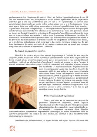 per l'enumeració dels "símptomes del trastorn" i fins i tot, facilitar l'aparició dels signes de risc. El
que hem anomenat com a risc de la prevenció es veu reflectit especialment en l'ús de protocols
específics per a una sola problemàtica com pot ser la de l'aprenentatge. Si cercam unes
característiques determinades en un nin, podem acabar actuant com si ja hi fossin presents. I si es
dóna aquest fet en una problemàtica, malauradament tenim més possibilitats de fer-la aparèixer.
Alguns autors dels camps de la psicologia i la sociologia anomenen aquest fenomen de la percepció
com la "profecia autocomplida" fent referència a una expectativa que incita a les persones a actuar
de formes que fan que l'expectativa es torni certa. Un exemple d'aquest fenomen, allunyat del tema
que ens ocupa però força representatiu, el podem trobar fa uns anys a Mallorca quan els mitjans de
comunicació van informar sobre la presencia d'una vaga de transportistes que podia arribar afectar a
les provisions d'aliments i articles de primera necessitat per a la població. Davant d'aquesta notícia,
es va produir una certa alarma a nivell social que va du a moltes persones a comprar més del què
feien habitualment de manera preventiva i, per ventura, excessiva, que va produir que realment
s'esgotassin les existències en supermercats i comerços.

       La força de les expectatives negatives.

        Identificar les característiques d'un trastorn d'aprenentatge i l'emissió del seu respectiu
diagnòstic, també modifica les nostres expectatives cap al rendiment escolar. Si no les gestionam de
forma prudent, el que el nin/mestre/pare pensa que es pot aconseguir es veu considerablement
modificat i reduït al que el diagnòstic d'una alteració considerada crònica ens dicta: "sempre li
costarà, no es curarà, fa rotacions perquè és dislèctic, necessitarà molt més esforç, d'aquesta manera
                                        mai ho entendrà ...". Podríem començar a preguntar-nos si és
                                        gaire coherent que cada vegada sigui més elevat el nombre de
                                        presumptes dislèctics que arriben a cursar amb èxit estudis
                                        universitaris. Potser és que cada vegada hi ha més recursos
                                        tècnics i didàctics, potser és que cada cop hi ha més facilitats
                                        de detecció, potser és l'esforç de les persones que pateixen el
                                        trastorn i el repte de vèncer un obstacle com aquest o potser
                                        és que, senzillament, moltes d'aquestes persones no tenen, ni
                                        mai han tingut l'esmentada "interferència significativa en el
                                        rendiment escolar o altres activitats..." i per tant no pot
                                        considerar-se que tinguin dislèxia.


                                              L'ètica professional dels especialistes

                                             Com es pot intuir, en un panorama tant propens als
                                      problemes d'objectivitat diagnòstica, prenen especial
                                      importància els aspectes relacionats amb l'ètica professional i
                                      el codi deontològic dels especialistes encarregats d'atendre-la.
                                      La detecció i conseqüent tractament d'una dificultat
considerada crònica, comporta una responsabilitat deontològica, no només en l'esmentat sentit de
detectar-la correctament i no caure en els falsos positius, sinó també en el fet de no sobretractar-la
ni eternitzar-ne la intervenció.

       Consideram que, infortunadament, el negoci deslleial amb aquest tipus de dificultats està
 