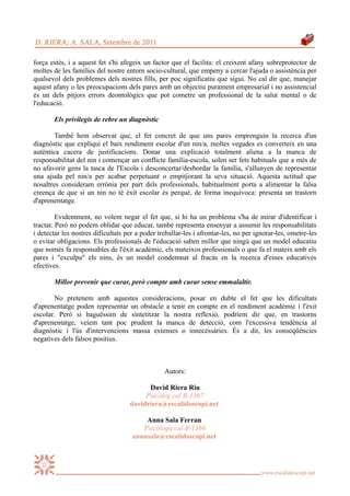 força estès, i a aquest fet s'hi afegeix un factor que el facilita: el creixent afany sobreprotector de
moltes de les famílies del nostre entorn socio-cultural, que empeny a cercar l'ajuda o assistència per
qualsevol dels problemes dels nostres fills, per poc significatiu que sigui. No cal dir que, manejar
aquest afany o les preocupacions dels pares amb un objectiu purament empresarial i no assistencial
és un dels pitjors errors deontològics que pot cometre un professional de la salut mental o de
l'educació.

       Els privilegis de rebre un diagnòstic

        També hem observat que, el fet concret de que uns pares emprenguin la recerca d'un
diagnòstic que expliqui el baix rendiment escolar d'un nin/a, moltes vegades es converteix en una
autèntica cacera de justificacions. Donar una explicació totalment aliena a la manca de
responsabilitat del nin i començar un conflicte família-escola, solen ser fets habituals que a més de
no afavorir gens la tasca de l'Escola i desconcertar/desbordar la família, s'allunyen de representar
una ajuda pel nin/a per acabar perpetuant o empitjorant la seva situació. Aquesta actitud que
nosaltres consideram errònia per part dels professionals, habitualment porta a alimentar la falsa
creença de que si un nin no té èxit escolar és perquè, de forma inequívoca: presenta un trastorn
d'aprenentatge.

         Evidentment, no volem negar el fet que, si hi ha un problema s'ha de mirar d'identificar i
tractar. Però no podem oblidar que educar, també representa ensenyar a assumir les responsabilitats
i detectar les nostres dificultats per a poder treballar-les i afrontar-les, no per ignorar-les, ometre-les
o evitar obligacions. Els professionals de l'educació saben millor que ningú que un model educatiu
que només fa responsables de l'èxit acadèmic, els mateixos professionals o que fa el mateix amb els
pares i "exculpa" els nins, és un model condemnat al fracàs en la recerca d'eines educatives
efectives.

       Millor prevenir que curar, però compte amb curar sense emmalaltir.

        No pretenem amb aquestes consideracions, posar en dubte el fet que les dificultats
d'aprenentatge poden representar un obstacle a tenir en compte en el rendiment acadèmic i l'èxit
escolar. Però si haguéssim de sintetitzar la nostra reflexió, podríem dir que, en trastorns
d'aprenentatge, veiem tant poc prudent la manca de detecció, com l'excessiva tendència al
diagnòstic i l'ús d'intervencions massa extenses o innecessàries. És a dir, les conseqüències
negatives dels falsos positius.



                                                 Autors:

                                          David Riera Riu
                                         Psicòleg col B-1367
                                    davidriera@escalidoscopi.net

                                         Anna Sala Ferran
                                        Psicòloga col B-1366
                                     annasala@escalidoscopi.net
 