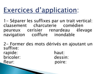 Exercices d’application:
1- Séparer les suffixes par un trait vertical:
claasement charcuterie comédien
peureux cerisier renardeau élevage
navigation coiffure inondable
2- Former des mots dérivés en ajoutant un
suffixe:
rapide: haut:
bricoler: dessin:
fleur: poire:
 