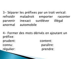 3- Séparer les préfixes par un trait verical:
refroidir maladroit emporter raconter
parvenir inexact suréléver illégal
anormal automobile
4- Former des mots dérivés en ajoutant un
préfixe:
prudent: content:
connu: paraître:
régulier: prendre:
 
