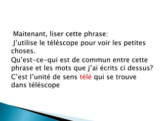 Maitenant, liser cette phrase:
J’utilise le téléscope pour voir les petites
choses.
Qu’est-ce-qui est de commun entre cette
phrase et les mots que j’ai écrits ci dessus?
C’est l’unité de sens télé qui se trouve
dans téléscope
 