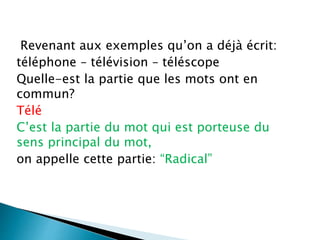 Revenant aux exemples qu’on a déjà écrit:
téléphone – télévision – téléscope
Quelle-est la partie que les mots ont en
commun?
Télé
C’est la partie du mot qui est porteuse du
sens principal du mot,
on appelle cette partie: “Radical”
 