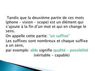 Tandis que la deuxième partie de ces mots
(phone – vision – scope) est un élément qui
s’ajoute à la fin d’un mot et qui en change le
sens.
On appelle cette partie: “un suffixe”
Les suffixes sont nombreux et chaque suffixe
a un sens,
par exemple: able signifie qualité – possibilité
(véritable – capable)
 