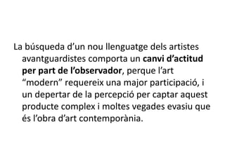 La búsqueda d’un nou llenguatge dels artistes
avantguardistes comporta un canvi d’actitud
per part de l’observador, perque l’art
“modern” requereix una major participació, i
un depertar de la percepció per captar aquest
producte complex i moltes vegades evasiu que
és l’obra d’art contemporània.
 