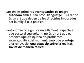 L’art en les primeres avantguardes és un art
autònom amb el seu propi llenguatge. És a dir no
és un art que depen de les directrius imposades
per la religió o la política.
L’autonomia no significa un aillament respecte el
que passa al seu voltant, no és un art que es
desenvolupa d’esquena als problemes
socials,polítics del moment. Sinó que planteja
una renovació, una actuació sobre la realitat,
sovint de manera radical.
 