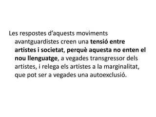 Les respostes d’aquests moviments
avantguardistes creen una tensió entre
artistes i societat, perquè aquesta no enten el
nou llenguatge, a vegades transgressor dels
artistes, i relega els artistes a la marginalitat,
que pot ser a vegades una autoexclusió.
 