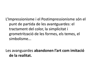 L’Impressionisme i el Postimpressionisme són el
punt de partida de les avantguardes: el
tractament del color, la simplicitat i
grometrització de les formes, els temes, el
simbolisme...
Les avanguardes abandonen l’art com imitació
de la realitat.
 