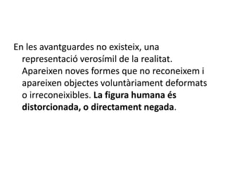 En les avantguardes no existeix, una
representació verosímil de la realitat.
Apareixen noves formes que no reconeixem i
apareixen objectes voluntàriament deformats
o irreconeixibles. La figura humana és
distorcionada, o directament negada.
 