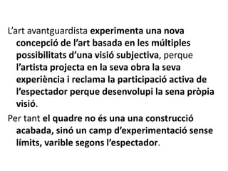 L’art avantguardista experimenta una nova
concepció de l’art basada en les múltiples
possibilitats d’una visió subjectiva, perque
l’artista projecta en la seva obra la seva
experiència i reclama la participació activa de
l’espectador perque desenvolupi la sena pròpia
visió.
Per tant el quadre no és una una construcció
acabada, sinó un camp d’experimentació sense
límits, varible segons l’espectador.
 