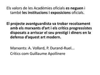 Els valors de les Acadèmies oficials es neguen i
també les institucions i exposicions oficials.
El projecte avantguardista va trobar recolzament
amb els marxants d’art i els crítics progressistes
disposats a arriscar el seu prestigi i diners en la
defensa d’aquest art modern.
Marxants: A. Vollard, P. Durand-Ruel...
Crítics com Guillaume Apollinere
 