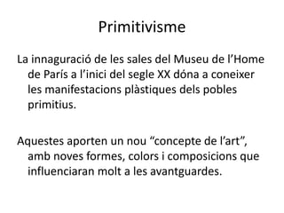 Primitivisme
La innaguració de les sales del Museu de l’Home
de París a l’inici del segle XX dóna a coneixer
les manifestacions plàstiques dels pobles
primitius.
Aquestes aporten un nou “concepte de l’art”,
amb noves formes, colors i composicions que
influenciaran molt a les avantguardes.
 