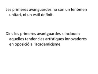 Les primeres avanguardes no són un fenòmen
unitari, ni un estil definit.
Dins les primeres avantguardes s’inclouen
aquelles tendències artístiques innovadores
en oposició a l’academicisme.
 