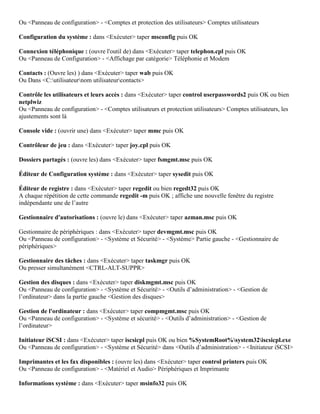 Ou <Panneau de configuration> - <Comptes et protection des utilisateurs> Comptes utilisateurs
Configuration du système : dans <Exécuter> taper msconfig puis OK
Connexion téléphonique : (ouvre l'outil de) dans <Exécuter> taper telephon.cpl puis OK
Ou <Panneau de Configuration> - <Affichage par catégorie> Téléphonie et Modem
Contacts : (Ouvre les) ) dans <Exécuter> taper wab puis OK
Ou Dans <C:utilisateurnom utilisateurcontacts>
Contrôle les utilisateurs et leurs accès : dans <Exécuter> taper control userpasswords2 puis OK ou bien
netplwiz
Ou <Panneau de configuration> - <Comptes utilisateurs et protection utilisateurs> Comptes utilisateurs, les
ajustements sont là
Console vide : (ouvrir une) dans <Exécuter> taper mmc puis OK
Contrôleur de jeu : dans <Exécuter> taper joy.cpl puis OK
Dossiers partagés : (ouvre les) dans <Exécuter> taper fsmgmt.msc puis OK
Éditeur de Configuration système : dans <Exécuter> taper sysedit puis OK
Éditeur de registre : dans <Exécuter> taper regedit ou bien regedt32 puis OK
A chaque répétition de cette commande regedit -m puis OK ; affiche une nouvelle fenêtre du registre
indépendante une de l’autre
Gestionnaire d'autorisations : (ouvre le) dans <Exécuter> taper azman.msc puis OK
Gestionnaire de périphériques : dans <Exécuter> taper devmgmt.msc puis OK
Ou <Panneau de configuration> - <Système et Sécurité> - <Système> Partie gauche - <Gestionnaire de
périphériques>
Gestionnaire des tâches : dans <Exécuter> taper taskmgr puis OK
Ou presser simultanément <CTRL-ALT-SUPPR>
Gestion des disques : dans <Exécuter> taper diskmgmt.msc puis OK
Ou <Panneau de configuration> - <Système et Sécurité> - <Outils d’administration> - <Gestion de
l’ordinateur> dans la partie gauche <Gestion des disques>
Gestion de l'ordinateur : dans <Exécuter> taper compmgmt.msc puis OK
Ou <Panneau de configuration> - <Système et sécurité> - <Outils d’administration> - <Gestion de
l’ordinateur>
Initiateur iSCSI : dans <Exécuter> taper iscsicpl puis OK ou bien %SystemRoot%system32iscsicpl.exe
Ou <Panneau de configuration> - <Système et Sécurité> dans <Outils d’administration> - <Initiateur iSCSI>
Imprimantes et les fax disponibles : (ouvre les) dans <Exécuter> taper control printers puis OK
Ou <Panneau de configuration> - <Matériel et Audio> Périphériques et Imprimante
Informations système : dans <Exécuter> taper msinfo32 puis OK
 
