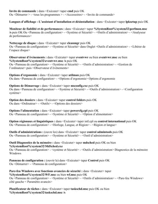 Invite de commande : dans <Exécuter> taper cmd puis OK
Ou <Démarrer > - <tous les programmes > - <Accessoires> - <Invite de commande>
Langues d’affichage - L’assistant d’installation et désinstallation : dans <Exécuter> taper lpksetup puis OK
Moniteur de fiabilité et de performances : dans <Exécuter> taper %SystemRoot%system32perfmon.msc
/s puis OK Ou <Panneau de configuration> - <Système et Sécurité> - <Outils d’administration> - <Analyseur
de performances>
Nettoyage de disque : dans <Exécuter> taper cleanmgr puis OK
Ou <Panneau de configuration> - <Système et Sécurité> dans Onglet <Outils d’administration> - <Libérer de
l’espace disque>
Observateur d’évènements : dans <Exécuter> taper eventvwr ou bien eventvwr.msc ou bien
%SystemRoot%system32eventvwr.msc /s puis OK
Ou <Panneau de configuration> - <Système et Sécurité> - <Outils d’administration> - <Gestion de
l’ordinateur> puis <Observateur d’évènements>
Options d’ergonomie : dans <Exécuter> taper utilman puis OK
Ou dans <Panneau de configuration> - <Options d’ergonomie> Options d’ergonomie
Options de Démarrage : dans <Exécuter> taper msconfig.exe puis OK
Ou dans <Panneau de configuration> - <Système et Sécurité> - <Outils d’administration> - <Configuration
système>
Option des dossiers : dans <Exécuter> taper control folders puis OK
Ou dans <Ordinateur> - <Outils> - <Options des dossiers>
Options l’alimentation : dans <Exécuter> taper powercfg.cpl puis OK
Ou <Panneau de configuration> - <Système et Sécurité> - <Option d’alimentation>
Option régionaux et linguistiques : dans <Exécuter> taper intl.cpl ou control international puis OK
Ou <Panneau de configuration> - <Horloge, Langue, et Région> - <Région et langue>
Outils d'administrations : (ouvre les) dans <Exécuter> taper control admintools puis OK
Ou <Panneau de configuration> - <Système et Sécurité> - <Outil d’administration>
Outil Diagnostics de la mémoire : dans <Exécuter> taper mdsched puis OK ou bien
%SystemRoot%system32MdSched.exe
Ou <Panneau de configuration> - <système et Sécurité> - <Outils d’administration> Diagnostics de la mémoire
Windows
Panneau de configuration : (ouvrir le) dans <Exécuter> taper Control puis OK
Ou <Démarrer> - <Panneau de configuration>
Pare-feu Windows avec fonctions avancées de sécurité : dans <Exécuter> taper
%SystemRoot%system32WF.msc ou bien wf.msc puis OK
Ou <Panneau de configuration> - <Système et Sécurité> - <Outils d’administration> - <Pare-feu Windows>
côté gauche < Paramètre avancés>
Planificateur de tâches : dans <Exécuter> taper taskschd.msc puis OK ou bien
%SystemRoot%system32taskschd.msc /s
 