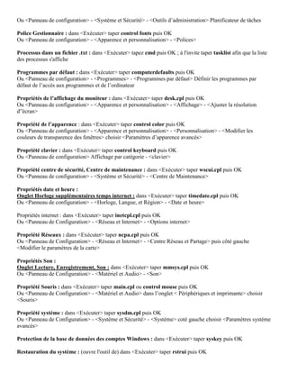 Ou <Panneau de configuration> - <Système et Sécurité> - <Outils d’administration> Planificateur de tâches
Police Gestionnaire : dans <Exécuter> taper control fonts puis OK
Ou <Panneau de configuration> - <Apparence et personnalisation> - <Polices>
Processus dans un fichier .txt : dans <Exécuter> tapez cmd puis OK ; à l'invite taper tasklist afin que la liste
des processus s'affiche
Programmes par défaut : dans <Exécuter> taper computerdefaults puis OK
Ou <Panneau de configuration> - <Programmes> - <Programmes par défaut> Définir les programmes par
défaut de l’accès aux programmes et de l’ordinateur
Propriétés de l’affichage du moniteur : dans <Exécuter> taper desk.cpl puis OK
Ou <Panneau de configuration> - <Apparence et personnalisation> - <Affichage> - <Ajuster la résolution
d”écran>
Propriété de l’apparence : dans <Exécuter> taper control color puis OK
Ou <Panneau de configuration> - <Apparence et personnalisation> - <Personnalisation> - <Modifier les
couleurs de transparence des fenêtres> choisir <Paramètres d’apparence avancés>
Propriété clavier : dans <Exécuter> taper control keyboard puis OK
Ou <Panneau de configuration> Affichage par catégorie - <clavier>
Propriété centre de sécurité, Centre de maintenance : dans <Exécuter> taper wscui.cpl puis OK
Ou <Panneau de configuration> - <Système et Sécurité> - <Centre de Maintenance>
Propriétés date et heure :
Onglet Horloge supplémentaires temps internet : dans <Exécuter> taper timedate.cpl puis OK
Ou <Panneau de configuration> - <Horloge, Langue, et Région> - <Date et heure>
Propriétés internet : dans <Exécuter> taper inetcpl.cpl puis OK
Ou <Panneau de Configuration> - <Réseau et Internet> - <Options internet>
Propriété Réseaux : dans <Exécuter> taper ncpa.cpl puis OK
Ou <Panneau de Configuration> - <Réseau et Internet> - <Centre Réseau et Partage> puis côté gauche
<Modifier le paramètres de la carte>
Propriétés Son :
Onglet Lecture, Enregistrement, Son : dans <Exécuter> taper mmsys.cpl puis OK
Ou <Panneau de Configuration> - <Matériel et Audio> - <Son>
Propriété Souris : dans <Exécuter> taper main.cpl ou control mouse puis OK
Ou <Panneau de Configuration> - <Matériel et Audio> dans l’onglet < Périphériques et imprimante> choisir
<Souris>
Propriété système : dans <Exécuter> taper sysdm.cpl puis OK
Ou <Panneau de Configuration> - <Système et Sécurité> - <Système> coté gauche choisir <Paramètres système
avancés>
Protection de la base de données des comptes Windows : dans <Exécuter> taper syskey puis OK
Restauration du système : (ouvre l'outil de) dans <Exécuter> taper rstrui puis OK
 