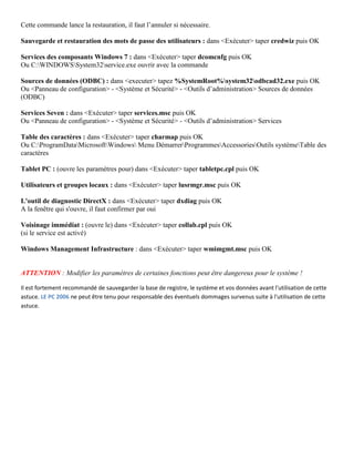 Cette commande lance la restauration, il faut l’annuler si nécessaire.
Sauvegarde et restauration des mots de passe des utilisateurs : dans <Exécuter> taper credwiz puis OK
Services des composants Windows 7 : dans <Exécuter> taper dcomcnfg puis OK
Ou C:WINDOWSSystem32service.exe ouvrir avec la commande
Sources de données (ODBC) : dans <executer> tapez %SystemRoot%system32odbcad32.exe puis OK
Ou <Panneau de configuration> - <Système et Sécurité> - <Outils d’administration> Sources de données
(ODBC)
Services Seven : dans <Exécuter> taper services.msc puis OK
Ou <Panneau de configuration> - <Système et Sécurité> - <Outils d’administration> Services
Table des caractères : dans <Exécuter> taper charmap puis OK
Ou C:ProgramDataMicrosoftWindows Menu DémarrerProgrammesAccessoriesOutils systèmeTable des
caractères
Tablet PC : (ouvre les paramètres pour) dans <Exécuter> taper tabletpc.cpl puis OK
Utilisateurs et groupes locaux : dans <Exécuter> taper lusrmgr.msc puis OK
L'outil de diagnostic DirectX : dans <Exécuter> taper dxdiag puis OK
A la fenêtre qui s'ouvre, il faut confirmer par oui
Voisinage immédiat : (ouvre le) dans <Exécuter> taper collab.cpl puis OK
(si le service est activé)
Windows Management Infrastructure : dans <Exécuter> taper wmimgmt.msc puis OK
ATTENTION : Modifier les paramètres de certaines fonctions peut être dangereux pour le système !
Il est fortement recommandé de sauvegarder la base de registre, le système et vos données avant l'utilisation de cette
astuce. LE PC 2006 ne peut être tenu pour responsable des éventuels dommages survenus suite à l'utilisation de cette
astuce.
 
