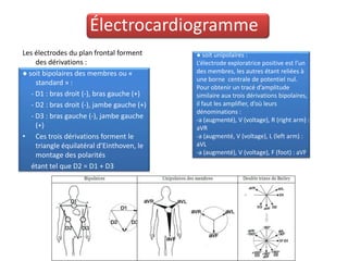 Électrocardiogramme
Les électrodes du plan frontal forment       ● soit unipolaires :
     des dérivations :                       L’électrode exploratrice positive est l’un
● soit bipolaires des membres ou «           des membres, les autres étant reliées à
                                             une borne centrale de potentiel nul.
     standard » :
                                             Pour obtenir un tracé d’amplitude
   - D1 : bras droit (-), bras gauche (+)    similaire aux trois dérivations bipolaires,
   - D2 : bras droit (-), jambe gauche (+)   il faut les amplifier, d’où leurs
                                             dénominations :
   - D3 : bras gauche (-), jambe gauche      -a (augmenté), V (voltage), R (right arm) :
     (+)                                     aVR
• Ces trois dérivations forment le           -a (augmenté, V (voltage), L (left arm) :
     triangle équilatéral d’Einthoven, le    aVL
     montage des polarités                   -a (augmenté), V (voltage), F (foot) : aVF.

   étant tel que D2 = D1 + D3
 