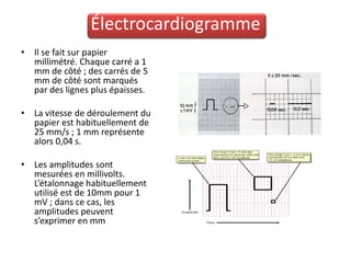 Électrocardiogramme
• Il se fait sur papier
  millimétré. Chaque carré a 1
  mm de côté ; des carrés de 5
  mm de côté sont marqués
  par des lignes plus épaisses.

• La vitesse de déroulement du
  papier est habituellement de
  25 mm/s ; 1 mm représente
  alors 0,04 s.

• Les amplitudes sont
  mesurées en millivolts.
  L’étalonnage habituellement
  utilisé est de 10mm pour 1
  mV ; dans ce cas, les
  amplitudes peuvent
  s’exprimer en mm
 