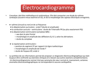 Électrocardiogramme
•   L’annalyse doit être méthodique et systématique. Elle doit comporter une étude du rythme
    cardiaque (souvent mieux examiné en D2, et de la morphologie des signaux électriques enregistrés.


•   ● rythme (sinusal ou non) et de sa fréquence
     ● la dépolarisation auriculaire : onde P (durée et amplitude)
     ● la conduction auriculo – ventriculaire : durée de l’intervalle PR (ou plus exactement PQ)
     ● la dépolarisation ventriculaire (complexe QRS) :
           ○ axe dans le plan frontal
           ○ morphologie et amplitude des déflexions Q, R, S, selon les dérivations
           ○ durée du complexe

    ● la repolarisation ventriculaire :
         ○ position du segment ST par rapport à la ligne isoélectrique
         ○ morphologie et amplitude de l’onde T
         ○ durée de l’espace QT, onde U

•   La synthèse de ces informations permet de proposer un diagnostic électrocardiographique qui doit
    toujours être confronté aux données cliniques et si besoin aux autres examens complémentaires.
     Un électrocardiogramme normal n’est pas synonyme de cœur normal et, inversement, certaines
    anomalies électrocardiographiques ne correspondent à aucune cardiopathie.
 