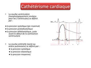Cathétérisme cardiaque
•   La courbe ventriculaire
    (morphologiquement similaire
    pour les 2 ventricules) se définit
    par :

● la pression systolique (pic maximal)
● la pression protodiastolique
● la pression télédiastolique, juste
    avant le début de la contraction
    ventriculaire


•   La courbe artérielle (aorte ou
    artère pulmonaire) se définit par :
    ● la pression systolique
    ● la pression diastolique
    ● la pression moyenne)
 