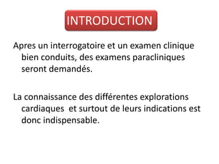 INTRODUCTION
Apres un interrogatoire et un examen clinique
  bien conduits, des examens paracliniques
  seront demandés.

La connaissance des différentes explorations
  cardiaques et surtout de leurs indications est
  donc indispensable.
 