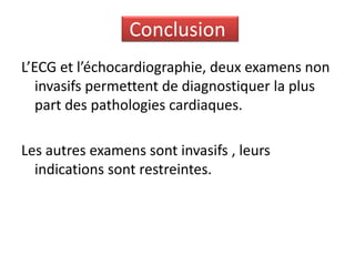 Conclusion
L’ECG et l’échocardiographie, deux examens non
   invasifs permettent de diagnostiquer la plus
   part des pathologies cardiaques.

Les autres examens sont invasifs , leurs
  indications sont restreintes.
 