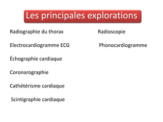Les principales explorations
Radiographie du thorax    Radioscopie

Electrocardiogramme ECG   Phonocardiogramme

Échographie cardiaque

Coronarographie

Cathétérisme cardiaque

Scintigraphie cardiaque
 
