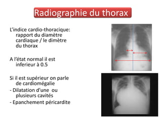 Radiographie du thorax
L’indice cardio-thoracique:
   rapport du diamètre
   cardiaque / le dimètre
   du thorax

A l’état normal il est
   inferieur à 0.5

Si il est supérieur on parle
    de cardiomégalie
- Dilatation d’une ou
    plusieurs cavités
- Epanchement péricardite
 