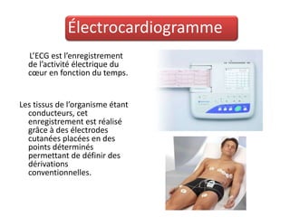 Électrocardiogramme
  L’ECG est l’enregistrement
  de l’activité électrique du
  cœur en fonction du temps.


Les tissus de l’organisme étant
  conducteurs, cet
  enregistrement est réalisé
  grâce à des électrodes
  cutanées placées en des
  points déterminés
  permettant de définir des
  dérivations
  conventionnelles.
 