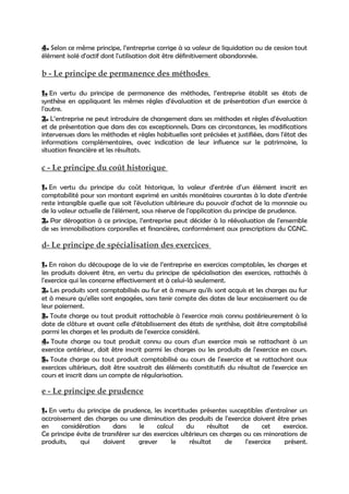 4. Selon ce même principe, l’entreprise corrige à sa valeur de liquidation ou de cession tout
élément isolé d'actif dont l'utilisation doit être définitivement abandonnée.

b - Le principe de permanence des méthodes

1. En vertu du principe de permanence des méthodes, l’entreprise établit ses états de
synthèse en appliquant les mêmes règles d'évaluation et de présentation d'un exercice à
l'autre.
2. L’entreprise ne peut introduire de changement dans ses méthodes et règles d'évaluation
et de présentation que dans des cas exceptionnels. Dans ces circonstances, les modifications
intervenues dans les méthodes et règles habituelles sont précisées et justifiées, dans l'état des
informations complémentaires, avec indication de leur influence sur le patrimoine, la
situation financière et les résultats.

c - Le principe du coût historique

1. En vertu du principe du coût historique, la valeur d'entrée d'un élément inscrit en
comptabilité pour son montant exprimé en unités monétaires courantes à la date d'entrée
reste intangible quelle que soit l'évolution ultérieure du pouvoir d'achat de la monnaie ou
de la valeur actuelle de l'élément, sous réserve de l'application du principe de prudence.
2. Par dérogation à ce principe, l’entreprise peut décider à la réévaluation de l'ensemble
de ses immobilisations corporelles et financières, conformément aux prescriptions du CGNC.

d- Le principe de spécialisation des exercices

1. En raison du découpage de la vie de l’entreprise en exercices comptables, les charges et
les produits doivent être, en vertu du principe de spécialisation des exercices, rattachés à
l'exercice qui les concerne effectivement et à celui-là seulement.
2. Les produits sont comptabilisés au fur et à mesure qu'ils sont acquis et les charges au fur
et à mesure qu'elles sont engagées, sans tenir compte des dates de leur encaissement ou de
leur paiement.
3. Toute charge ou tout produit rattachable à l'exercice mais connu postérieurement à la
date de clôture et avant celle d'établissement des états de synthèse, doit être comptabilisé
parmi les charges et les produits de l'exercice considéré.
4. Toute charge ou tout produit connu au cours d'un exercice mais se rattachant à un
exercice antérieur, doit être inscrit parmi les charges ou les produits de l'exercice en cours.
5. Toute charge ou tout produit comptabilisé au cours de l'exercice et se rattachant aux
exercices ultérieurs, doit être soustrait des éléments constitutifs du résultat de l'exercice en
cours et inscrit dans un compte de régularisation.

e - Le principe de prudence

1. En vertu du principe de prudence, les incertitudes présentes susceptibles d'entraîner un
accroissement des charges ou une diminution des produits de l'exercice doivent être prises
en     considération     dans     le     calcul     du      résultat    de     cet    exercice.
Ce principe évite de transférer sur des exercices ultérieurs ces charges ou ces minorations de
produits,    qui     doivent      grever      le     résultat      de    l'exercice   présent.
 