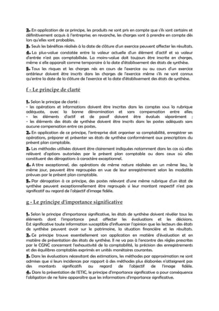 2. En application de ce principe, les produits ne sont pris en compte que s'ils sont certains et
définitivement acquis à l’entreprise; en revanche, les charges sont à prendre en compte dès
lors qu'elles sont probables.
3. Seuls les bénéfices réalisés à la date de clôture d'un exercice peuvent affecter les résultats.
4. La plus-value constatée entre la valeur actuelle d'un élément d'actif et sa valeur
d'entrée n'est pas comptabilisée. La moins-value doit toujours être inscrite en charges,
même si elle apparaît comme temporaire à la date d'établissement des états de synthèse.
5. Tous les risques et les charges nés en cours de l'exercice ou au cours d'un exercice
antérieur doivent être inscrits dans les charges de l'exercice même s'ils ne sont connus
qu'entre la date de la clôture de l'exercice et la date d'établissement des états de synthèse.

f - Le principe de clarté

1. Selon le principe de clarté :
- les opérations et informations doivent être inscrites dans les comptes sous la rubrique
adéquate, avec la bonne dénomination et sans compensation entre elles;
- les éléments d'actif et de passif doivent être évalués séparément ;
- les éléments des états de synthèse doivent être inscrits dans les postes adéquats sans
aucune compensation entre ces postes.
2. En application de ce principe, l’entreprise doit organiser sa comptabilité, enregistrer ses
opérations, préparer et présenter ses états de synthèse conformément aux prescriptions du
présent plan comptable.
3. Les méthodes utilisées doivent être clairement indiquées notamment dans les cas où elles
relèvent d'options autorisées par le présent plan comptable ou dans ceux où elles
constituent des dérogations à caractère exceptionnel.
4. A titre exceptionnel, des opérations de même nature réalisées en un même lieu, le
même jour, peuvent être regroupées en vue de leur enregistrement selon les modalités
prévues par le présent plan comptable.
5. Par dérogation à ce principe, des postes relevant d'une même rubrique d'un état de
synthèse peuvent exceptionnellement être regroupés si leur montant respectif n'est pas
significatif au regard de l'objectif d'image fidèle.

g - Le principe d'importance significative

1. Selon le principe d'importance significative, les états de synthèse doivent révéler tous les
éléments dont l'importance peut affecter les évaluations et les décisions.
Est significative toute information susceptible d'influencer l'opinion que les lecteurs des états
de synthèse peuvent avoir sur le patrimoine, la situation financière et les résultats.
2. Ce principe trouve essentiellement son application en matière d'évaluation et en
matière de présentation des états de synthèse. Il ne va pas à l'encontre des règles prescrites
par le CGNC concernant l'exhaustivité de la comptabilité, la précision des enregistrements
et des équilibres comptables exprimés en unités monétaires courantes.
3. Dans les évaluations nécessitant des estimations, les méthodes par approximation ne sont
admises que si leurs incidences par rapport à des méthodes plus élaborées n'atteignent pas
des montants significatifs au regard de l'objectif de l'image fidèle.
4. Dans la présentation de l'ETIC, le principe d'importance significative a pour conséquence
l'obligation de ne faire apparaître que les informations d'importance significative.
 