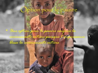 Option pour le pauvre
• Une option pour le pauvre renforce la
communauté entière puisque l’impuissance
blesse la communauté entière

 