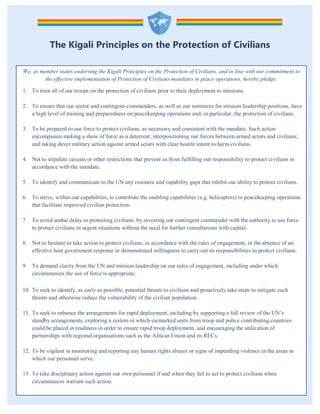 The Kigali Principles on the Protection of Civilians
We, as member states endorsing the Kigali Principles on the Protection of Civilians, and in line with our commitment to
the effective implementation of Protection of Civilians mandates in peace operations, hereby pledge:
1. To train all of our troops on the protection of civilians prior to their deployment to missions.
2. To ensure that our sector and contingent-commanders, as well as our nominees for mission leadership positions, have
a high level of training and preparedness on peacekeeping operations and, in particular, the protection of civilians.
3. To be prepared to use force to protect civilians, as necessary and consistent with the mandate. Such action
encompasses making a show of force as a deterrent; interpositioning our forces between armed actors and civilians;
and taking direct military action against armed actors with clear hostile intent to harm civilians.
4. Not to stipulate caveats or other restrictions that prevent us from fulfilling our responsibility to protect civilians in
accordance with the mandate.
5. To identify and communicate to the UN any resource and capability gaps that inhibit our ability to protect civilians.
6. To strive, within our capabilities, to contribute the enabling capabilities (e.g. helicopters) to peacekeeping operations
that facilitate improved civilian protection.
7. To avoid undue delay in protecting civilians, by investing our contingent commander with the authority to use force
to protect civilians in urgent situations without the need for further consultations with capital.
8. Not to hesitate to take action to protect civilians, in accordance with the rules of engagement, in the absence of an
effective host government response or demonstrated willingness to carry out its responsibilities to protect civilians.
9. To demand clarity from the UN and mission leadership on our rules of engagement, including under which
circumstances the use of force is appropriate.
10. To seek to identify, as early as possible, potential threats to civilians and proactively take steps to mitigate such
threats and otherwise reduce the vulnerability of the civilian population.
11. To seek to enhance the arrangements for rapid deployment, including by supporting a full review of the UN’s
standby arrangements, exploring a system in which earmarked units from troop and police contributing countries
could be placed in readiness in order to ensure rapid troop deployment, and encouraging the utilization of
partnerships with regional organisations such as the African Union and its RECs.
12. To be vigilant in monitoring and reporting any human rights abuses or signs of impending violence in the areas in
which our personnel serve.
13. To take disciplinary action against our own personnel if and when they fail to act to protect civilians when
circumstances warrant such action.
 
