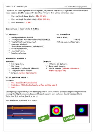 FORMATION FIBRE OPTIQUE sous module 4.1 concepts généraux
L’apparition des fibres à gradient d’indice a permis, de part leur constitution, d’augmenter considérablement la
bande passante. En effet on concentre davantage l’intensité de la lumière sur l’axe du cœur.
 Fibre multimode à saut d’indice : 20 à 100 MHz
 Fibre multimode à gradient d’indice 150 à 1200 MHz
 Fibre monomode: > 10 MHz
Les avantages et inconvénients de la fibre :
Les avantages : Les inconvénients :
 Bande passante très étendue Mise en œuvre,
 Aucun problème d’Interférence Electro Magnétique, Coût des
 Très faible atténuation du signal, Coût des équipements de tests.
 Aucune paradiaphonie,
 Sécurité des transmissions (confidentialité),
 Faible encombrement,
 Aucune corrosion,
 Isolation galvanique.
Monomode ou multimode ?
Monomode : Multimode :
 Débit plus élevé,
 Plus chère,
 Distorsion et atténuation très faible,
 Très grande bande passante
 Longueur plusieurs dizaines de km
 Attention à la distorsion
 Bonne bande passante,
 Courte distance (quelques centaines de
mètres à quelques km).
6- Les sources de lumière :
Trois types :
 DEL : diodes électroluminescentes.
 Diode Laser VCSEL (vertical cavity surface emitting lasers)
 Laser
Un des principaux problèmes pour la fibre optique est la bande passante qui dépend de plusieurs paramètres
comme présenté précédemment. Cependant la bande passante peut également dépendre des conditions
d’injections de la lumière donc de la source.
Type de faisceau en fonction de la source :
 