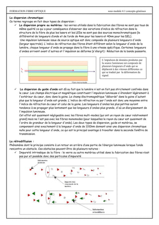 FORMATION FIBRE OPTIQUE sous module 4.1 concepts généraux
La dispersion chromatique:
Ce terme regroupe en fait deux types de dispersion :
 La dispersion propre au matériau : les verres utilisés dans la fabrication des fibres ne sont pas tous de
même qualité ce qui a pour conséquence d’observer des variations d’indice de réfraction dans la
structure de la fibre de plus les lasers et les LEDs ne sont pas des sources monochromatiques (le
différentiel de longueurs d’onde et de l’orde de 4nm pour les lasers et 40nm pour les DEL).
Une impulsion lumineuse issue de source optique est donc composée de plusieurs longueurs d'onde
(largeur spectrale). L'indice de réfraction des fibres étant différent selon la longueur d'onde de la
lumière, chaque longueur d'onde se propage dans la fibre à une vitesse spécifique. Certaines longueurs
d'ondes arrivent avant d'autres et l'impulsion se déforme (s'élargit) : Réduction de la bande passante.
 La dispersion du guide d’onde est dû au fait que la lumière n'est en fait pas strictement confinée dans
le cœur. Les champs électrique et magnétique constituant l'impulsion lumineuse s'étendent légèrement à
l'extérieur du cœur, donc dans la gaine. Le champ électromagnétique "déborde" dans la gaine d'autant
plus que la longueur d'onde est grande. L'indice de réfraction vu par l'onde est donc une moyenne entre
l'indice de réfraction du cœur et celui de la gaine. Les longueurs d'ondes les plus petites auront
tendance à se propager plus lentement que les longueurs d'ondes plus grande, d'où un élargissement de
l'impulsion lumineuse.
Cet effet est quasiment négligeable avec les fibres multi-modes (qui ont un rayon de cœur relativement
grand) mais ne l'est pas avec les fibres monomodes (pour lesquelles le rayon du cœur est quasiment de
l'ordre de grandeur de la longueur d'onde). Les deux types de dispersion, guide et matériau, se
compensent ainsi exactement à la longueur d'onde de 1310nm donnant ainsi une dispersion chromatique
nulle pour cette longueur d'onde, ce qui est le principal avantage à travailler dans la seconde fenêtre de
transmission.
La rétrodiffusion :
Phénomène dont le principe consiste à un retour en arrière d’une partie de l’énergie lumineuse lorsque l’onde
rencontre un obstacle. Ces obstacles peuvent être de plusieurs natures :
 Impureté intrinsèque de la fibre : le verre ou autre matériau utilisé dans la fabrication des fibres n’est
pas pur et possède donc des particules d’impureté
L’impulsion de données produites par
la source lumineuse est composée de
plusieurs longueurs d’onde qui se
déplacent à des vitesses différentes ce
qui se traduit par la déformation du
signal.
 