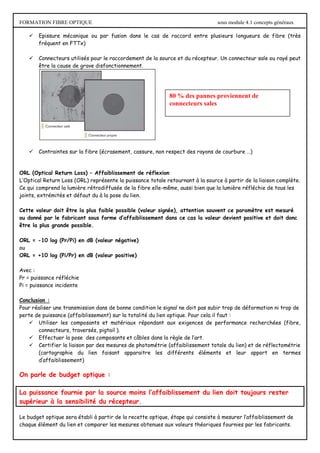 FORMATION FIBRE OPTIQUE sous module 4.1 concepts généraux
 Epissure mécanique ou par fusion dans le cas de raccord entre plusieurs longueurs de fibre (très
fréquent en FTTx)
 Connecteurs utilisés pour le raccordement de la source et du récepteur. Un connecteur sale ou rayé peut
être la cause de grave disfonctionnement.
 Contraintes sur la fibre (écrasement, cassure, non respect des rayons de courbure …)
ORL (Optical Return Loss) – Affaiblissement de réflexion
L’Optical Return Loss (ORL) représente la puissance totale retournant à la source à partir de la liaison complète.
Ce qui comprend la lumière rétrodiffusée de la fibre elle-même, aussi bien que la lumière réfléchie de tous les
joints, extrémités et défaut du à la pose du lien.
Cette valeur doit être la plus faible possible (valeur signée), attention souvent ce paramètre est mesuré
ou donné par le fabricant sous forme d’affaiblissement dans ce cas la valeur devient positive et doit donc
être la plus grande possible.
ORL = -10 log (Pr/Pi) en dB (valeur négative)
ou
ORL = +10 log (Pi/Pr) en dB (valeur positive)
Avec :
Pr = puissance réfléchie
Pi = puissance incidente
Conclusion :
Pour réaliser une transmission dans de bonne condition le signal ne doit pas subir trop de déformation ni trop de
perte de puissance (affaiblissement) sur la totalité du lien optique. Pour cela il faut :
 Utiliser les composants et matériaux répondant aux exigences de performance recherchées (fibre,
connecteurs, traversés, pigtail ).
 Effectuer la pose des composants et câbles dans la règle de l’art.
 Certifier la liaison par des mesures de photométrie (affaiblissement totale du lien) et de réflectométrie
(cartographie du lien faisant apparaitre les différents éléments et leur apport en termes
d’affaiblissement)
On parle de budget optique :
La puissance fournie par la source moins l’affaiblissement du lien doit toujours rester
supérieur à la sensibilité du récepteur.
Le budget optique sera établi à partir de la recette optique, étape qui consiste à mesurer l’affaiblissement de
chaque élément du lien et comparer les mesures obtenues aux valeurs théoriques fournies par les fabricants.
80 % des pannes proviennent de
connecteurs sales
 