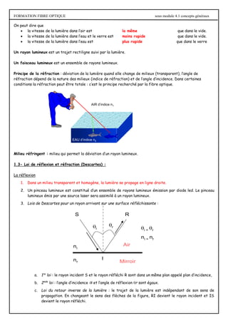 FORMATION FIBRE OPTIQUE sous module 4.1 concepts généraux
On peut dire que
 la vitesse de la lumière dans l’air est la même que dans le vide.
 la vitesse de la lumière dans l’eau et le verre est moins rapide que dans le vide.
 la vitesse de la lumière dans l’eau est plus rapide que dans le verre
Un rayon lumineux est un trajet rectiligne suivi par la lumière.
Un faisceau lumineux est un ensemble de rayons lumineux.
Principe de la réfraction : déviation de la lumière quand elle change de milieux (transparent), l’angle de
réfraction dépend de la nature des milieux (indice de réfraction) et de l’angle d’incidence. Dans certaines
conditions la réfraction peut être totale : c’est le principe recherché par la fibre optique.
Milieu réfringent : milieu qui permet la déviation d’un rayon lumineux.
1.3- Loi de réflexion et réfraction (Descartes) :
La réflexion
1. Dans un milieu transparent et homogène, la lumière se propage en ligne droite.
2. Un pinceau lumineux est constitué d’un ensemble de rayons lumineux émission par diode led. Le pinceau
lumineux émis par une source laser sera assimilé à un rayon lumineux.
3. Lois de Descartes pour un rayon arrivant sur une surface réfléchissante :
a. 1re
loi : le rayon incident S et le rayon réfléchi R sont dans un même plan appelé plan d’incidence,
b. 2nde
loi : l’angle d’incidence i et l’angle de réflexion r sont égaux.
c. Loi du retour inverse de la lumière : le trajet de la lumière est indépendant de son sens de
propagation. En changeant le sens des flèches de la figure, RI devient le rayon incident et IS
devient le rayon réfléchi.
AIR d’indice n1
EAU d’indice n2
i
r
i = r
ni = nr
nr
ni
Air
Mirroir
S R
I
 