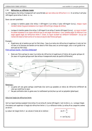 FORMATION FIBRE OPTIQUE sous module 4.1 concepts généraux
1.4- Réfraction ou réflexion totale
La réfringence d’un milieu transparent est caractérisée par son indice de réfraction « n ». Si un milieu 1 est plus
réfringent qu’un milieu 2 alors n1 > n2.
Deux cas sont possibles :
 Lorsque la lumière passe d’un milieu 1 réfringent à un milieu 2 plus réfringent (n1<n2), chaque rayon
incident donne toujours naissance à un rayon réfracté (qui change de milieu).
 Lorsque la lumière passe d’un milieu 1 réfringent à un milieu 2 moins réfringent (n1>n2), un rayon incident
ne donne naissance à un rayon réfracté que si son angle d’incidence i (voir schéma page 3) inférieur à un
angle appelé angle de réfraction limite . Sinon, le rayon incident se réfléchit totalement : Ce qui est
recherché dans la fabrication et la mise en œuvre des fibres optiques
Exemple :
 Expérience de la lumière qui suit le filet d’eau : l’eau à un indice de réfraction n1 supérieur à celui de l’air
n2 donc si le faisceau de lumière arrive dans le filet d’eau avec un certain angle, celui-ci est guidé et ne
sors pas du filet d’eau.
Fibre optique liquide - YouTube (360p).mp4
 Dans une fibre optique le cœur à un indice de réfraction n1 supérieure à l’indice de la gaine optique n2.
(le cœur et la gaine optique sont des milieux transparents mais de qualité différente).
coeur
gaine
revêtement
indice n2
indice n1
rayon
lumineux
Remarque :
 La gaine est une gaine optique constituée d’un verre qui possède un indice de réfraction différent de
celui qui constitue le cœur.
 Ne pas confondre donc la gaine avec le revêtement protecteur qui est un polymère (plastique)
Calcul de l’angle de réfraction limite
Soit un rayon lumineux passant d’un milieu I à un milieu R, moins réfringent c'est-à-dire ni > nr . Lorsque l’angle
d’incidence est supérieur à l’angle de réfraction limite , il y a réflexion totale. Le milieu R se comporte comme
un miroir.
La valeur de l’angle limite  se calcule à l’aide de la relation :
i
r
n
n


sin
 = sin-1
(nr/ni)

Réfraction totale
de la lumière
 