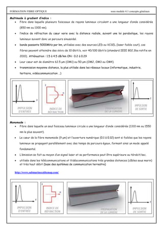 FORMATION FIBRE OPTIQUE sous module 4.1 concepts généraux
Multimode à gradient d’indice :
 Fibre dans laquelle plusieurs faisceaux de rayons lumineux circulent a une longueur d’onde considérée
(850 nm ou 1300 nm).
 l’indice de réfraction du cœur varie avec la distance radiale, suivant une loi parabolique, les rayons
lumineux suivent donc un parcours sinusoïdal.
 bande passante 5000MHz par km, utilisées avec des sources LED ou VCSEL (laser faible cout), ces
fibres peuvent atteindre des débits de 10 Gbit/s, voir 40/100 Gbit/s (standard IEEE 802.3ba ratifie en
2010). Atténuation : 1.5 à 4.5 dB/km ON : 0.2 à 0.29
 Leur cœur est de diamètre 62.5 μm (OM1) ou 50 μm (OM2, OM3 ou OM4).
 transmission moyenne distance, la plus utilisée dans les réseaux locaux (informatique, industrie,
tertiaire, vidéocommunication …)
Monomode :
 Fibre dans laquelle un seul faisceau lumineux circule a une longueur d’onde considérée (1310 nm ou 1550
nm le plus souvent).
 Le cœur de la fibre monomode (9 μm) et l’ouverture numérique (0.1 à 0.12) sont si faibles que les rayons
lumineux se propagent parallèlement avec des temps de parcours égaux, formant ainsi un mode appelé
fondamental.
 L’émission se fait au moyen d’un signal laser et sa performance peut être supérieure au térabit/sec.
 utilisée dans les télécommunications et Vidéocommunications très grandes distances (câbles sous marin)
et très haut débit (base des systèmes de communication terrestre)
http://www.submarinecablemap.com/
 