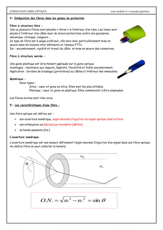 FORMATION FIBRE OPTIQUE sous module 4.1 concepts généraux

n2
n1

sin
.
. 2
2
2
1 

 n
n
N
O
4- Intégration des fibres dans les gaines de protection
Fibre à structure libre :
Une ou plusieurs fibres sont placées « libres » à l’intérieur d’un tube. Les tubes sont
placés à l’intérieur d’un câble muni de divers protections contre les agressions
mécanique, chimique, rongeurs …
Ce type de fibre est à usage extérieur, elle sera donc particulièrement mise en
œuvre dans les liaisons inter bâtiments et réseaux FTTx.
Inc : encombrement, rigidité et travail du câble et mise en œuvre des connexions.
Fibre à structure serrée :
Une gaine plastique est directement appliquée sur la gaine optique.
Avantages : résistance aux impacts, légèreté, flexibilité et faible encombrement.
Application : Cordons de brassage (jarretières) ou câbles à l’intérieur des immeubles.
Matériaux :
Deux types :
Silice : cœur et gaine en silice. Elles sont les plus utilisées.
Plastique : cœur et gaine en plastique. Elles commencent à être employées.
Les fibres mixtes sont très rares.
5- Les caractéristiques d’une fibre :
Une fibre optique est définie par :
 son ouverture numérique, angle maximal d’injection du signal optique dans la fibre
 son atténuation en Décibel par kilomètre (dB/km)
 sa bande passante (Hz.)
L’ouverture numérique
L’ouverture numérique est une mesure définissant l’angle maximal d’injection d’un signal dans une fibre optique.
Au-delà la fibre ne peut collecter la lumière.
 