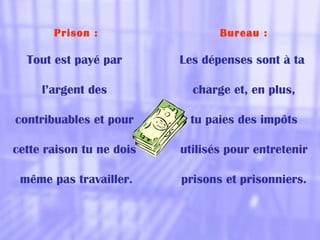 Prison :
Tout est payé par
l’argent des
contribuables et pour
cette raison tu ne dois
même pas travailler.
Bureau :
Les dépenses sont à ta
charge et, en plus,
tu paies des impôts
utilisés pour entretenir
prisons et prisonniers.
 