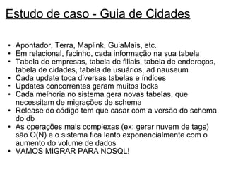 Estudo de caso - Guia de Cidades Apontador, Terra, Maplink, GuiaMais, etc. Em relacional, facinho, cada informação na sua tabela Tabela de empresas, tabela de filiais, tabela de endereços, tabela de cidades, tabela de usuários, ad nauseum Cada update toca diversas tabelas e índices Updates concorrentes geram muitos locks Cada melhoria no sistema gera novas tabelas, que necessitam de migrações de schema Release do código tem que casar com a versão do schema do db  As operações mais complexas (ex: gerar nuvem de tags) são O(N) e o sistema fica lento exponencialmente com o aumento do volume de dados  VAMOS MIGRAR PARA NOSQL! 