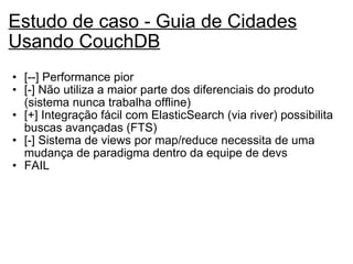 Estudo de caso - Guia de Cidades Usando CouchDB   [--] Performance pior [-] Não utiliza a maior parte dos diferenciais do produto (sistema nunca trabalha offline) [+] Integração fácil com ElasticSearch (via river) possibilita buscas avançadas (FTS)  [-] Sistema de views por map/reduce necessita de uma mudança de paradigma dentro da equipe de devs FAIL   