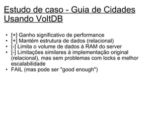 Estudo de caso - Guia de Cidades Usando VoltDB   [+] Ganho significativo de performance [+] Mantém estrutura de dados (relacional) [-] Limita o volume de dados à RAM do server [-] Limitações similares à implementação original (relacional), mas sem problemas com locks e melhor escalabilidade FAIL (mas pode ser "good enough")   