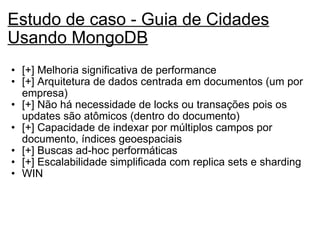 Estudo de caso - Guia de Cidades Usando MongoDB   [+] Melhoria significativa de performance  [+] Arquitetura de dados centrada em documentos (um por empresa) [+] Não há necessidade de locks ou transações pois os updates são atômicos (dentro do documento) [+] Capacidade de indexar por múltiplos campos por documento, índices geoespaciais [+] Buscas ad-hoc performáticas [+] Escalabilidade simplificada com replica sets e sharding WIN   