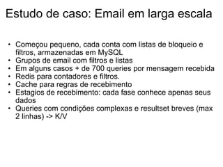 Estudo de caso: Email em larga escala Começou pequeno, cada conta com listas de bloqueio e filtros, armazenadas em MySQL Grupos de email com filtros e listas Em alguns casos + de 700 queries por mensagem recebida Redis para contadores e filtros. Cache para regras de recebimento Estagios de recebimento: cada fase conhece apenas seus dados Queries com condições complexas e resultset breves (max 2 linhas) -> K/V 